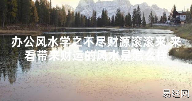 【2024最新风水】办公风水学之不尽财源滚滚来 来看带来财运的风水是怎么样【好运风水】